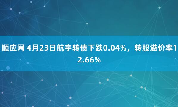 顺应网 4月23日航宇转债下跌0.04%，转股溢价率12.66%