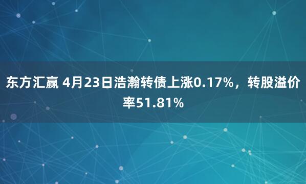 东方汇赢 4月23日浩瀚转债上涨0.17%，转股溢价率51.81%