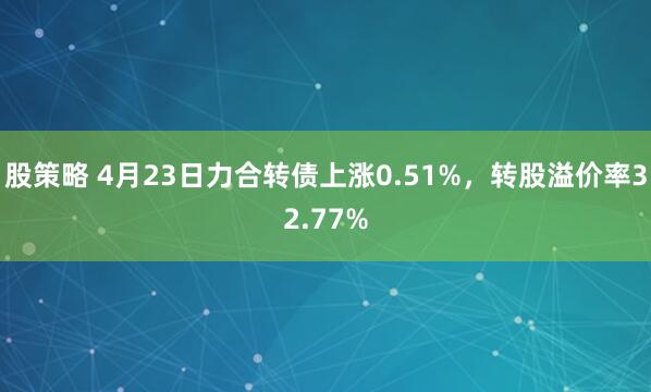 股策略 4月23日力合转债上涨0.51%，转股溢价率32.77%