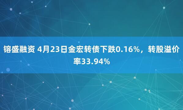 镕盛融资 4月23日金宏转债下跌0.16%，转股溢价率33.94%