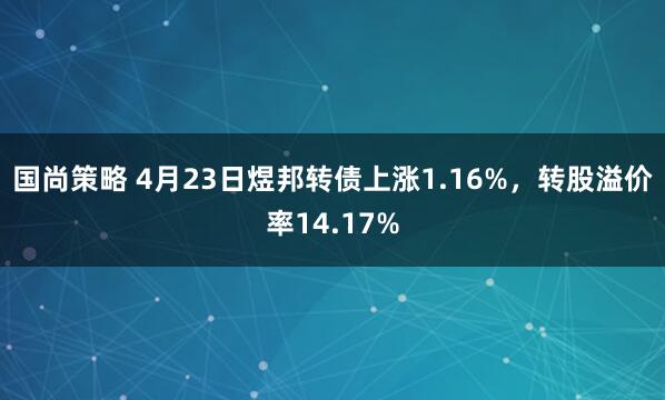 国尚策略 4月23日煜邦转债上涨1.16%，转股溢价率14.17%