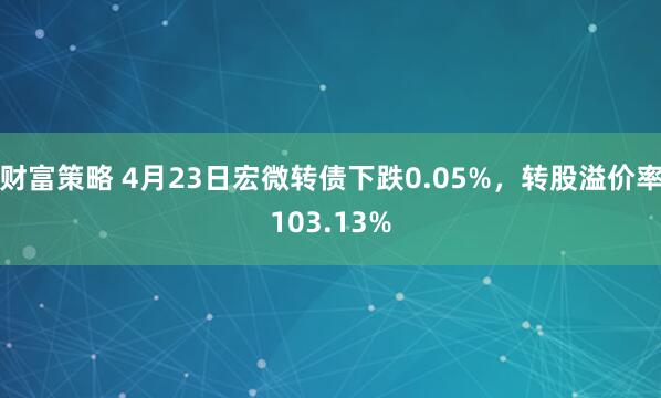 财富策略 4月23日宏微转债下跌0.05%，转股溢价率103.13%