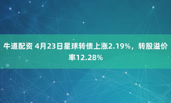 牛道配资 4月23日星球转债上涨2.19%，转股溢价率12.28%