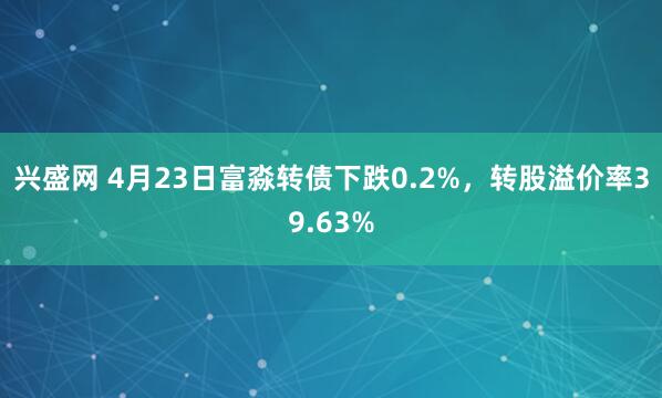 兴盛网 4月23日富淼转债下跌0.2%，转股溢价率39.63%