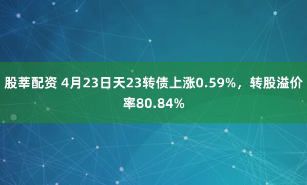 股莘配资 4月23日天23转债上涨0.59%，转股溢价率80.84%