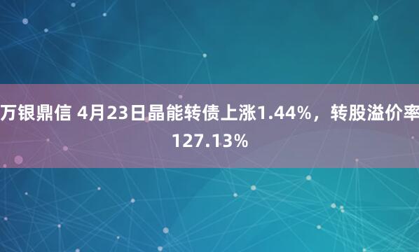 万银鼎信 4月23日晶能转债上涨1.44%，转股溢价率127.13%