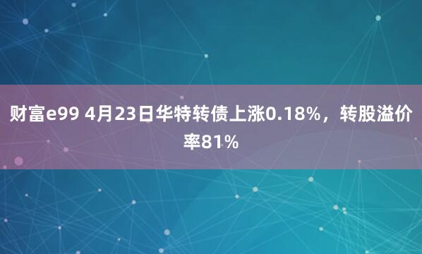 财富e99 4月23日华特转债上涨0.18%，转股溢价率81%
