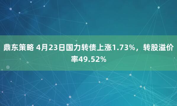 鼎东策略 4月23日国力转债上涨1.73%，转股溢价率49.52%