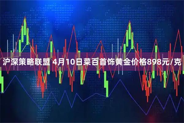 沪深策略联盟 4月10日菜百首饰黄金价格898元/克