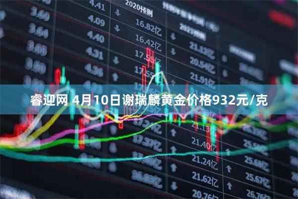 睿迎网 4月10日谢瑞麟黄金价格932元/克
