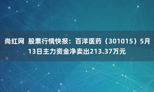 尚红网  股票行情快报：百洋医药（301015）5月13日主力资金净卖出213.37万元