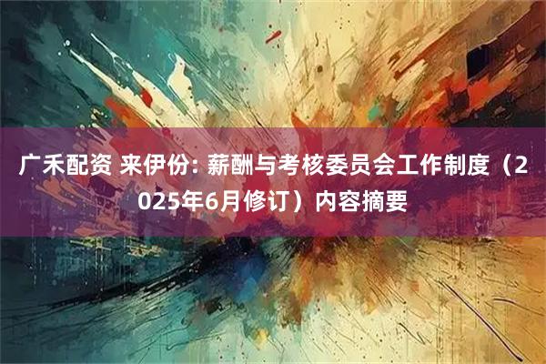 广禾配资 来伊份: 薪酬与考核委员会工作制度（2025年6月修订）内容摘要