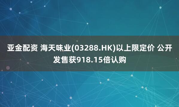 亚金配资 海天味业(03288.HK)以上限定价 公开发售获918.15倍认购