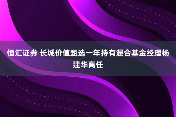 恒汇证券 长城价值甄选一年持有混合基金经理杨建华离任