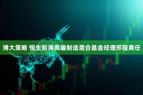 博大策略 恒生前海高端制造混合基金经理邢程离任