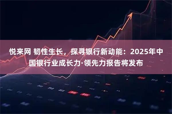 悦来网 韧性生长，探寻银行新动能：2025年中国银行业成长力·领先力报告将发布