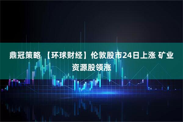 鼎冠策略 【环球财经】伦敦股市24日上涨 矿业资源股领涨