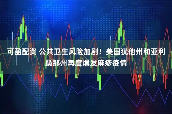 可盈配资 公共卫生风险加剧！美国犹他州和亚利桑那州再度爆发麻疹疫情