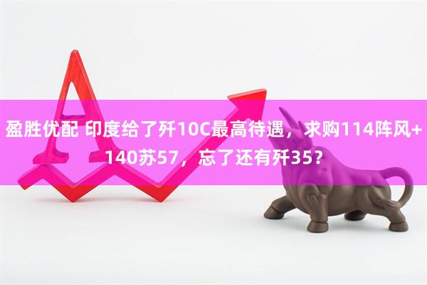 盈胜优配 印度给了歼10C最高待遇，求购114阵风+140苏57，忘了还有歼35？