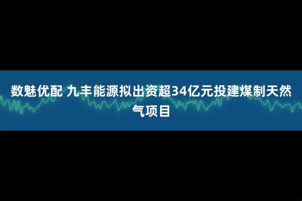 数魅优配 九丰能源拟出资超34亿元投建煤制天然气项目
