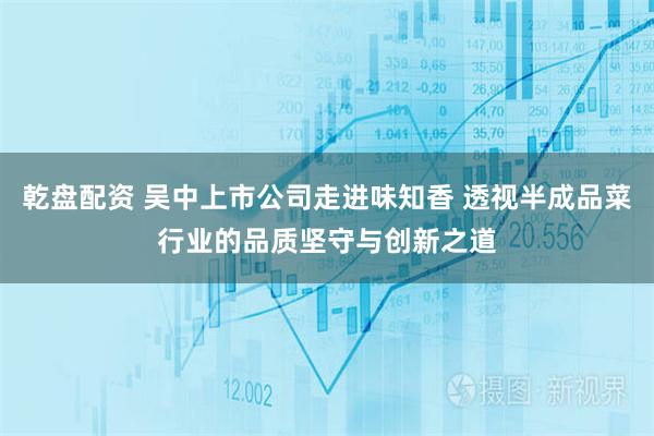 乾盘配资 吴中上市公司走进味知香 透视半成品菜行业的品质坚守与创新之道