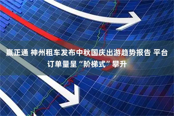 赢正通 神州租车发布中秋国庆出游趋势报告 平台订单量呈“阶梯式”攀升