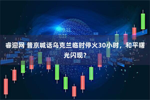 睿迎网 普京喊话乌克兰临时停火30小时，和平曙光闪现？