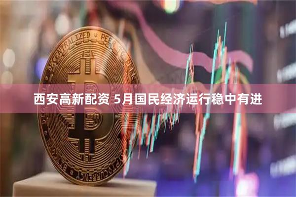 西安高新配资 5月国民经济运行稳中有进