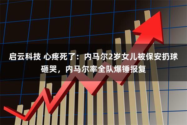 启云科技 心疼死了:内马尔2岁女儿被保安扔球砸哭,内马尔率全队爆锤报复