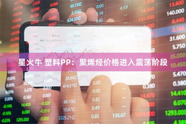 星火牛 塑料PP:聚烯烃价格进入震荡阶段