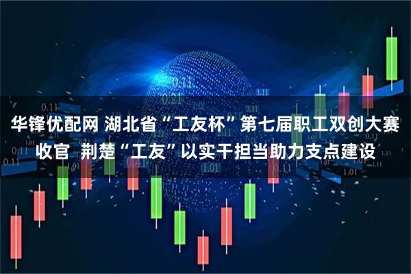 华锋优配网 湖北省“工友杯”第七届职工双创大赛收官 荆楚“工友”以实干担当助力支点建设