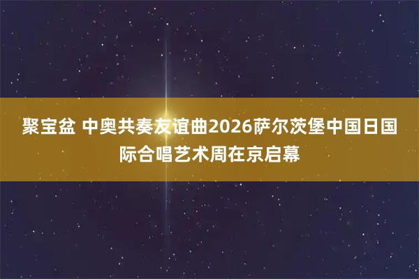 聚宝盆 中奥共奏友谊曲2026萨尔茨堡中国日国际合唱艺术周在京启幕
