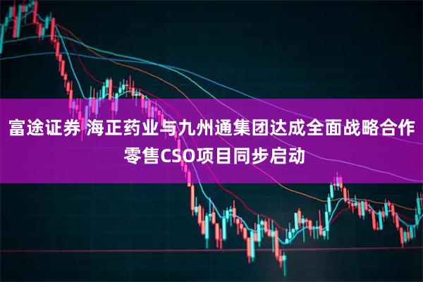 富途证券 海正药业与九州通集团达成全面战略合作 零售CSO项目同步启动