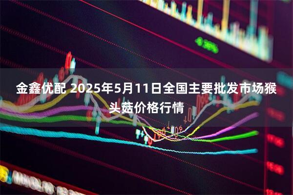 金鑫优配 2025年5月11日全国主要批发市场猴头菇价格行情