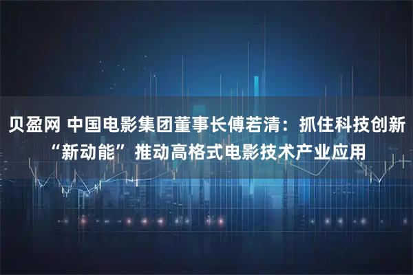 贝盈网 中国电影集团董事长傅若清：抓住科技创新“新动能” 推动高格式电影技术产业应用