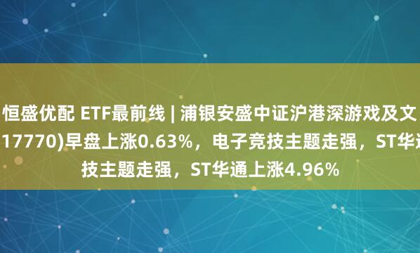 恒盛优配 ETF最前线 | 浦银安盛中证沪港深游戏及文化传媒ETF(517770)早盘上涨0.63%，电子竞技主题走强，ST华通上涨4.96%
