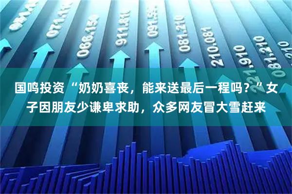 国鸣投资 “奶奶喜丧，能来送最后一程吗？”女子因朋友少谦卑求助，众多网友冒大雪赶来