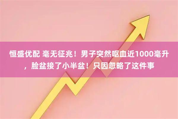 恒盛优配 毫无征兆！男子突然呕血近1000毫升，脸盆接了小半盆！只因忽略了这件事
