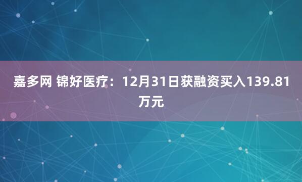 嘉多网 锦好医疗:12月31日获融资买入139.81万元