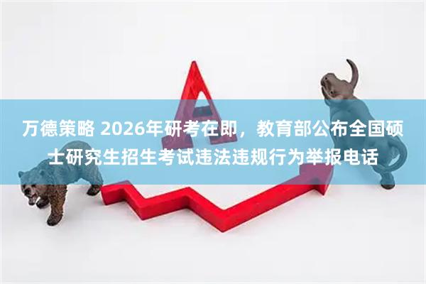 万德策略 2026年研考在即，教育部公布全国硕士研究生招生考试违法违规行为举报电话