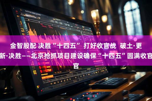 金智股配 决胜“十四五” 打好收官战  破土·更新·决胜——北京抢抓项目建设确保“十四五”圆满收官